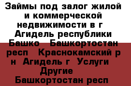 Займы под залог жилой и коммерческой недвижимости в г.  Агидель республики Башко - Башкортостан респ., Краснокамский р-н, Агидель г. Услуги » Другие   . Башкортостан респ.